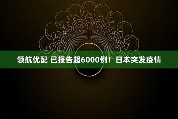 领航优配 已报告超6000例!日本突发疫情