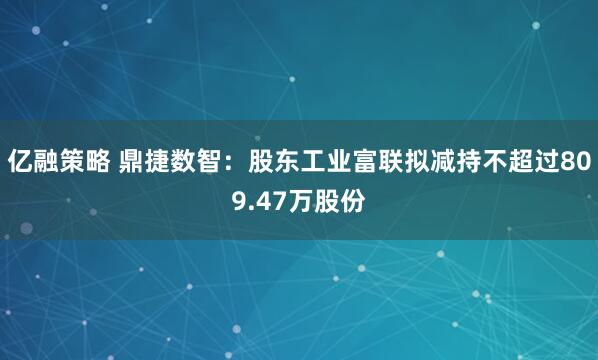 亿融策略 鼎捷数智:股东工业富联拟减持不超过809.47万股份