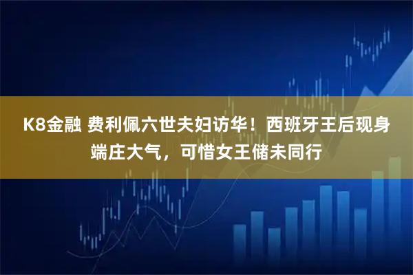 K8金融 费利佩六世夫妇访华！西班牙王后现身端庄大气，可惜女王储未同行