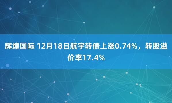 辉煌国际 12月18日航宇转债上涨0.74%，转股溢价率17.4%