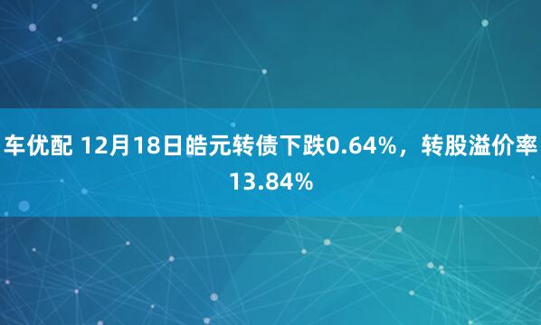 车优配 12月18日皓元转债下跌0.64%，转股溢价率13.84%