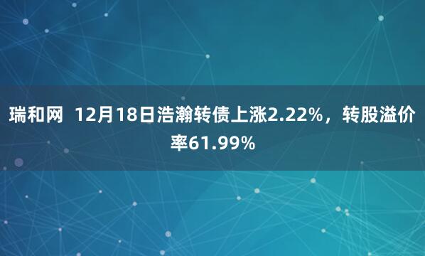 瑞和网  12月18日浩瀚转债上涨2.22%，转股溢价率61.99%