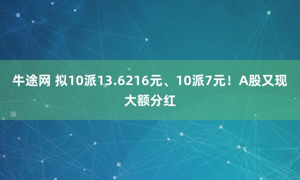 牛途网 拟10派13.6216元、10派7元！A股又现大额分红