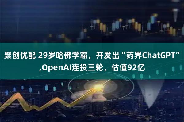 聚创优配 29岁哈佛学霸，开发出“药界ChatGPT”,OpenAI连投三轮，估值92亿