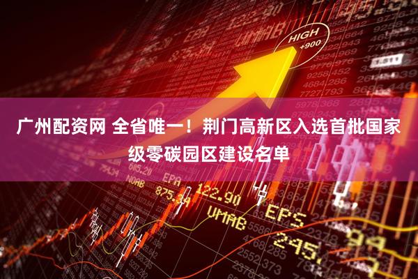 广州配资网 全省唯一!荆门高新区入选首批国家级零碳园区建设名单