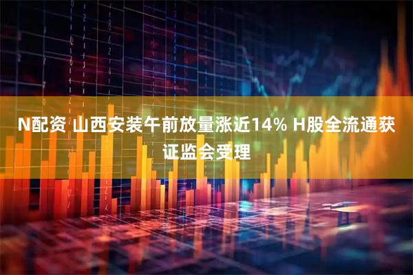 N配资 山西安装午前放量涨近14% H股全流通获证监会受理