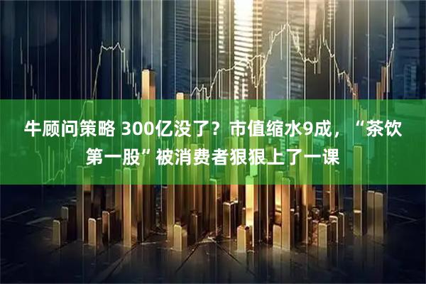 牛顾问策略 300亿没了？市值缩水9成，“茶饮第一股”被消费者狠狠上了一课