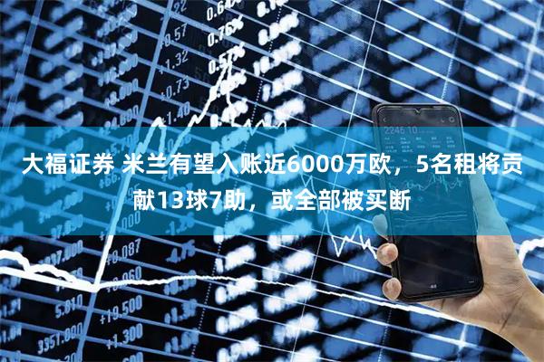 大福证券 米兰有望入账近6000万欧,5名租将贡献13球7助,或全部被买断