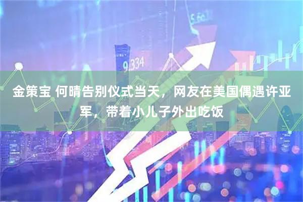 金策宝 何晴告别仪式当天，网友在美国偶遇许亚军，带着小儿子外出吃饭