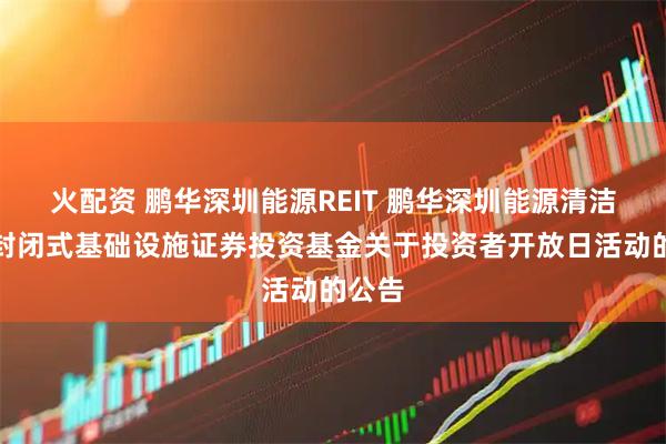 火配资 鹏华深圳能源REIT 鹏华深圳能源清洁能源封闭式基础设施证券投资基金关于投资者开放日活动的公告