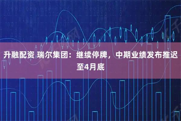 升融配资 瑞尔集团:继续停牌,中期业绩发布推迟至4月底