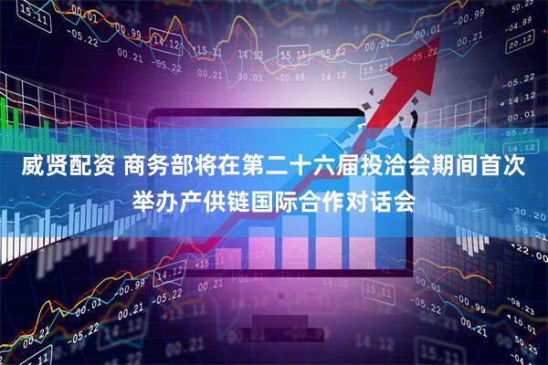 威贤配资 商务部将在第二十六届投洽会期间首次举办产供链国际合作对话会