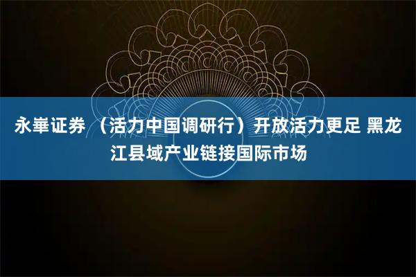 永崋证券 （活力中国调研行）开放活力更足 黑龙江县域产业链接国际市场